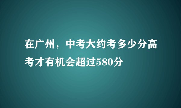 在广州，中考大约考多少分高考才有机会超过580分