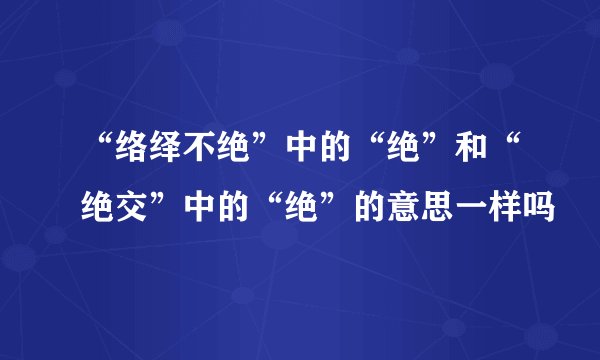 “络绎不绝”中的“绝”和“绝交”中的“绝”的意思一样吗