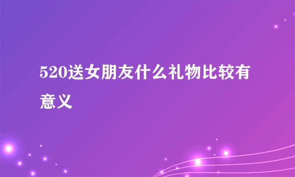 520送女朋友什么礼物比较有意义