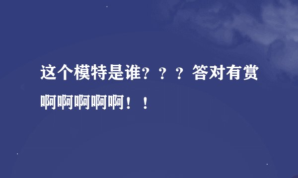 这个模特是谁???答对有赏啊啊啊啊啊!!