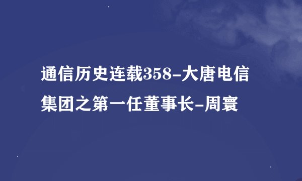 通信历史连载358-大唐电信集团之第一任董事长-周寰