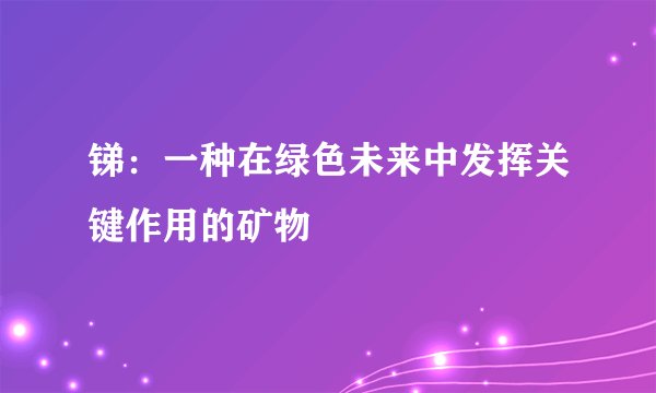 锑：一种在绿色未来中发挥关键作用的矿物