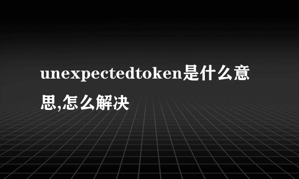 unexpectedtoken是什么意思,怎么解决