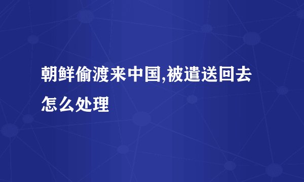 朝鲜偷渡来中国,被遣送回去怎么处理