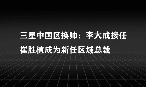 三星中国区换帅：李大成接任崔胜植成为新任区域总裁