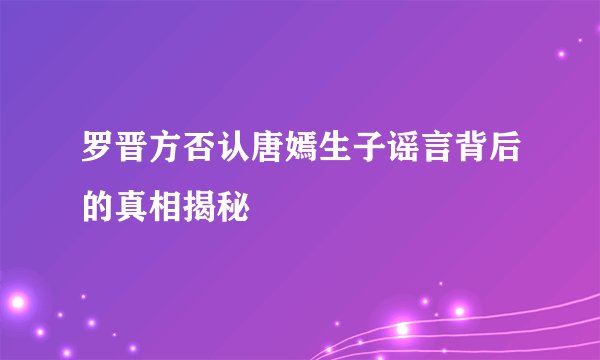 罗晋方否认唐嫣生子谣言背后的真相揭秘