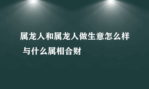属龙人和属龙人做生意怎么样 与什么属相合财