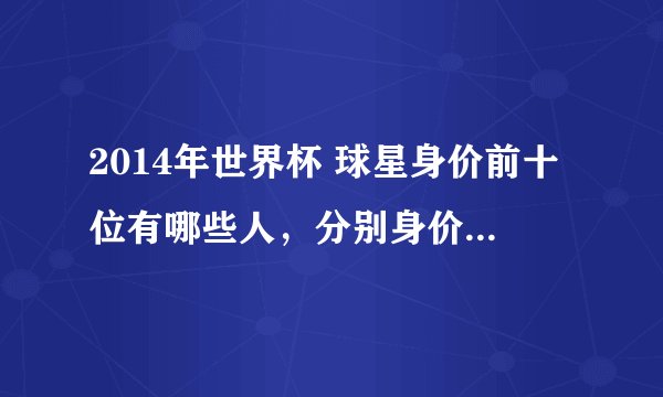 2014年世界杯 球星身价前十位有哪些人，分别身价多少，以（元）为单位.谢谢了...