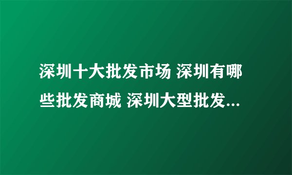 深圳十大批发市场 深圳有哪些批发商城 深圳大型批发市场在哪里