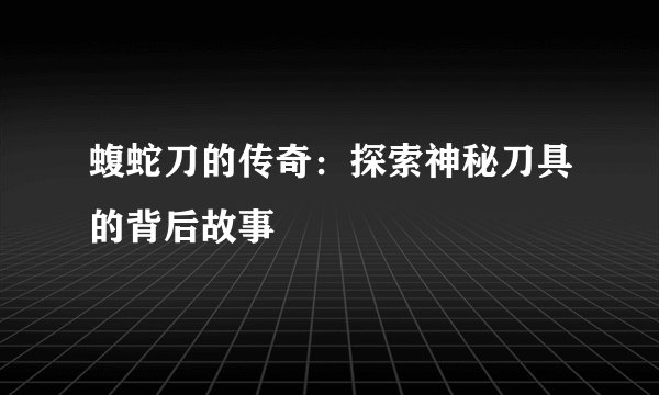 蝮蛇刀的传奇：探索神秘刀具的背后故事