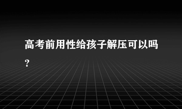 高考前用性给孩子解压可以吗？
