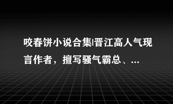 咬春饼小说合集|晋江高人气现言作者，擅写骚气霸总、荷尔蒙爆棚糙汉子！女主优秀独立，故事温馨又甜蜜！