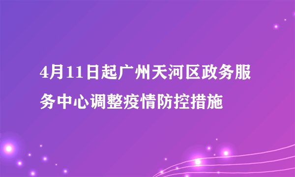 4月11日起广州天河区政务服务中心调整疫情防控措施