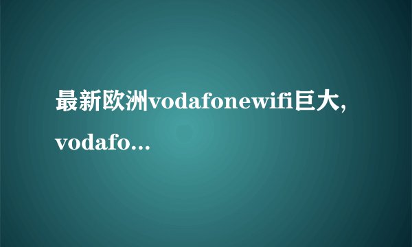 最新欧洲vodafonewifi巨大,vodafonewifi在欧洲范围内实现重大改进