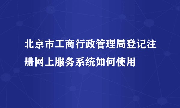 北京市工商行政管理局登记注册网上服务系统如何使用