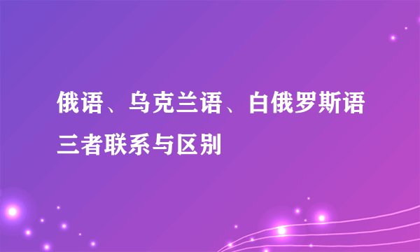 俄语、乌克兰语、白俄罗斯语三者联系与区别