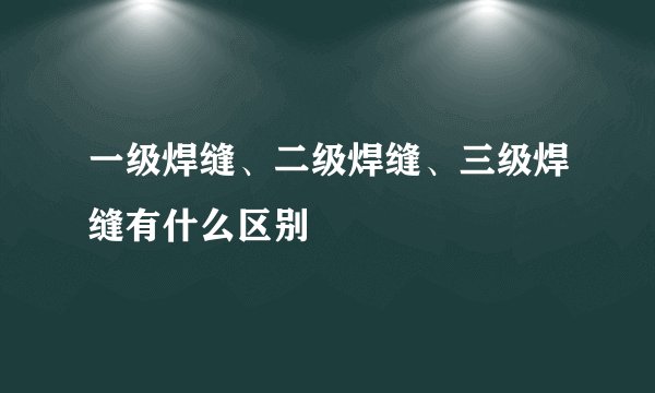 一级焊缝、二级焊缝、三级焊缝有什么区别