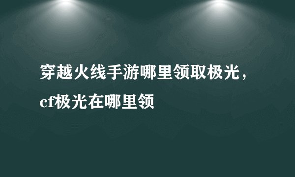 穿越火线手游哪里领取极光，cf极光在哪里领