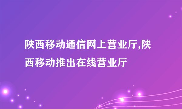 陕西移动通信网上营业厅,陕西移动推出在线营业厅