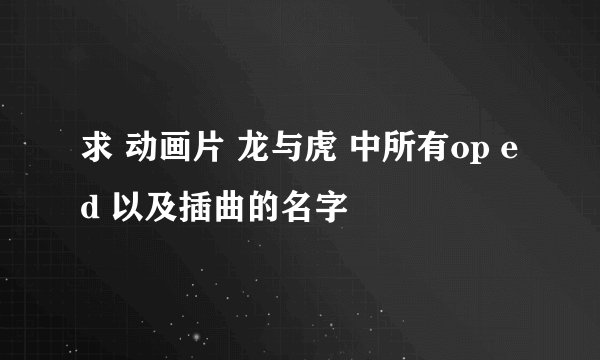 求 动画片 龙与虎 中所有op ed 以及插曲的名字