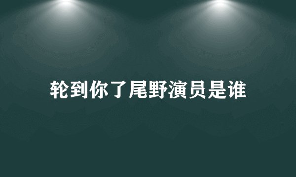 轮到你了尾野演员是谁