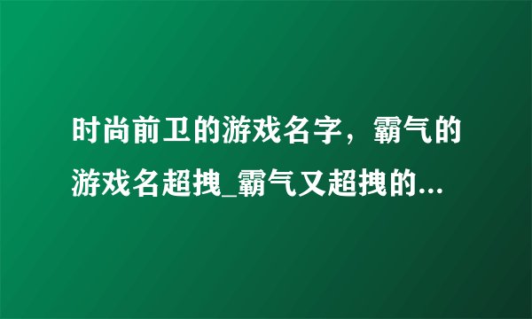 时尚前卫的游戏名字，霸气的游戏名超拽_霸气又超拽的游戏名字_游戏霸气的名字大全