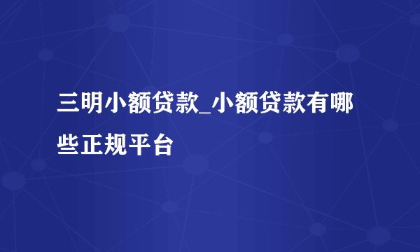 三明小额贷款_小额贷款有哪些正规平台