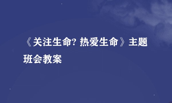 《关注生命? 热爱生命》主题班会教案