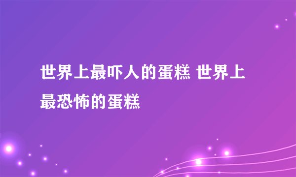 世界上最吓人的蛋糕 世界上最恐怖的蛋糕
