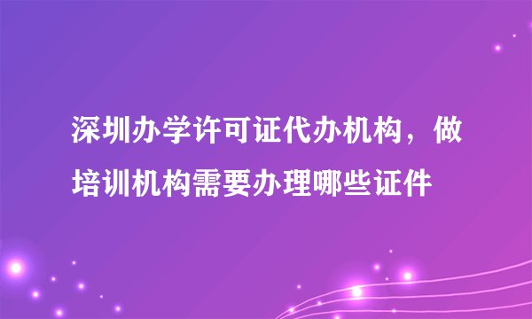 深圳办学许可证代办机构，做培训机构需要办理哪些证件