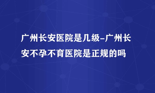 广州长安医院是几级-广州长安不孕不育医院是正规的吗