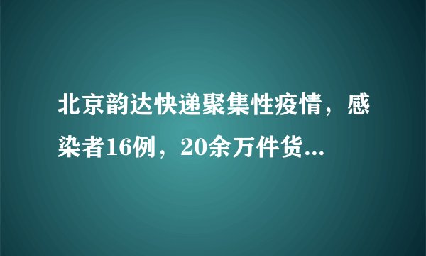 北京韵达快递聚集性疫情，感染者16例，20余万件货物溯源！高风险地区+2！