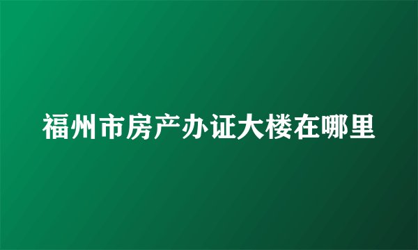 福州市房产办证大楼在哪里