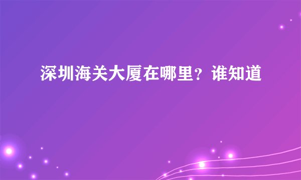 深圳海关大厦在哪里？谁知道