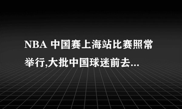 NBA 中国赛上海站比赛照常举行,大批中国球迷前去观看,这场