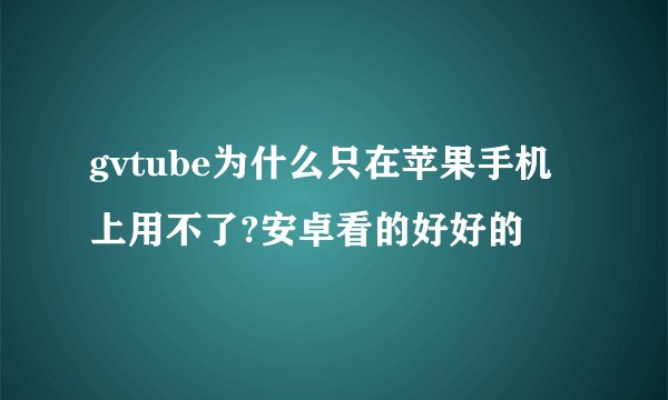 gvtube为什么只在苹果手机上用不了?安卓看的好好的