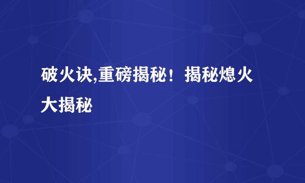 破火诀,重磅揭秘！揭秘熄火大揭秘