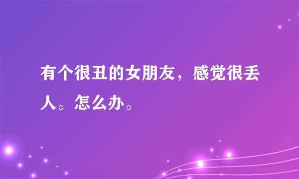 有个很丑的女朋友，感觉很丢人。怎么办。