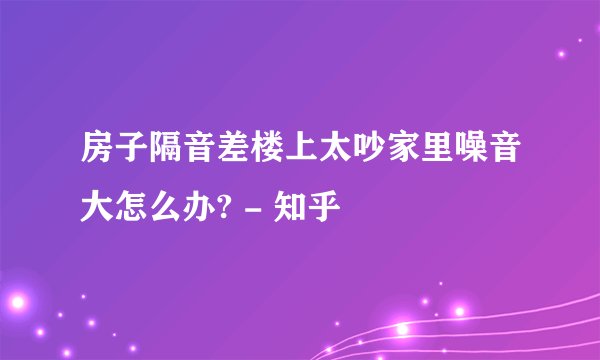 房子隔音差楼上太吵家里噪音大怎么办? - 知乎