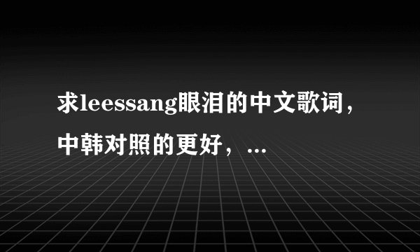 求leessang眼泪的中文歌词，中韩对照的更好，谢了 大爱leessang~