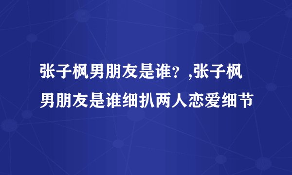 张子枫男朋友是谁？,张子枫男朋友是谁细扒两人恋爱细节