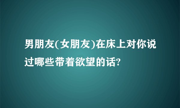 男朋友(女朋友)在床上对你说过哪些带着欲望的话?
