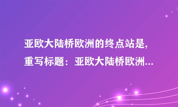 亚欧大陆桥欧洲的终点站是,重写标题：亚欧大陆桥欧洲终点站在哪里？