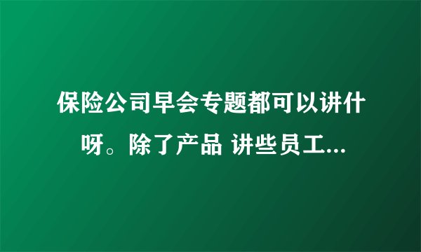 保险公司早会专题都可以讲什麼呀。除了产品 讲些员工愿意听还感兴趣的