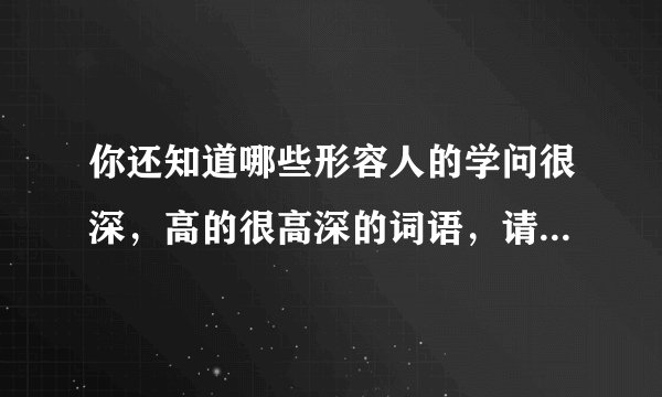 你还知道哪些形容人的学问很深，高的很高深的词语，请写下来？