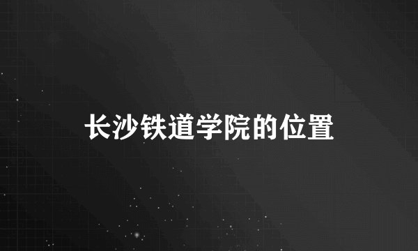 长沙铁道学院的位置
