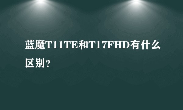 蓝魔T11TE和T17FHD有什么区别？