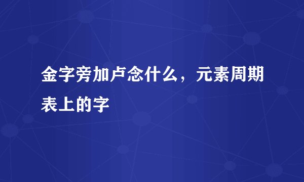 金字旁加卢念什么，元素周期表上的字