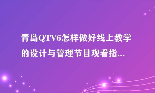 青岛QTV6怎样做好线上教学的设计与管理节目观看指南（时间+入口+嘉宾）