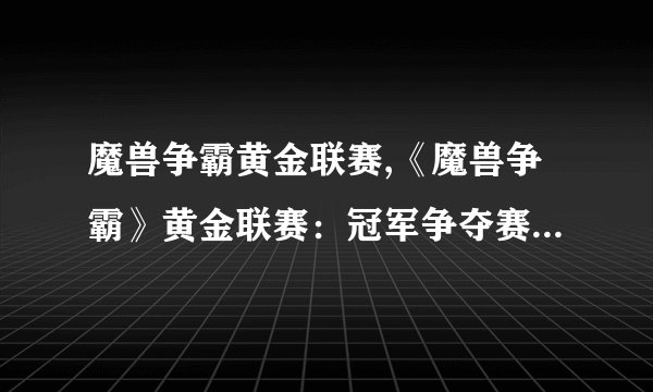魔兽争霸黄金联赛,《魔兽争霸》黄金联赛：冠军争夺赛即将开幕